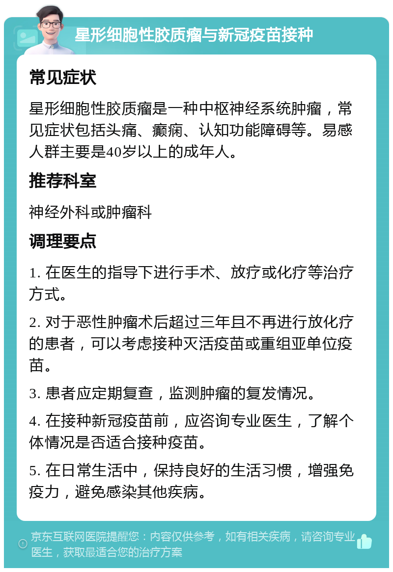 星形细胞性胶质瘤与新冠疫苗接种 常见症状 星形细胞性胶质瘤是一种中枢神经系统肿瘤，常见症状包括头痛、癫痫、认知功能障碍等。易感人群主要是40岁以上的成年人。 推荐科室 神经外科或肿瘤科 调理要点 1. 在医生的指导下进行手术、放疗或化疗等治疗方式。 2. 对于恶性肿瘤术后超过三年且不再进行放化疗的患者，可以考虑接种灭活疫苗或重组亚单位疫苗。 3. 患者应定期复查，监测肿瘤的复发情况。 4. 在接种新冠疫苗前，应咨询专业医生，了解个体情况是否适合接种疫苗。 5. 在日常生活中，保持良好的生活习惯，增强免疫力，避免感染其他疾病。