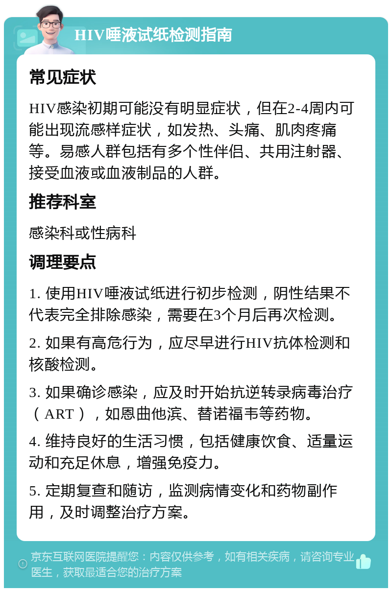 HIV唾液试纸检测指南 常见症状 HIV感染初期可能没有明显症状，但在2-4周内可能出现流感样症状，如发热、头痛、肌肉疼痛等。易感人群包括有多个性伴侣、共用注射器、接受血液或血液制品的人群。 推荐科室 感染科或性病科 调理要点 1. 使用HIV唾液试纸进行初步检测，阴性结果不代表完全排除感染，需要在3个月后再次检测。 2. 如果有高危行为，应尽早进行HIV抗体检测和核酸检测。 3. 如果确诊感染，应及时开始抗逆转录病毒治疗（ART），如恩曲他滨、替诺福韦等药物。 4. 维持良好的生活习惯，包括健康饮食、适量运动和充足休息，增强免疫力。 5. 定期复查和随访，监测病情变化和药物副作用，及时调整治疗方案。