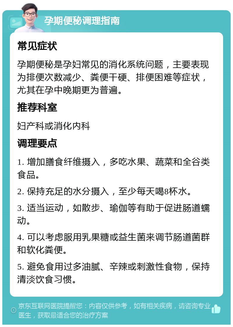 孕期便秘调理指南 常见症状 孕期便秘是孕妇常见的消化系统问题，主要表现为排便次数减少、粪便干硬、排便困难等症状，尤其在孕中晚期更为普遍。 推荐科室 妇产科或消化内科 调理要点 1. 增加膳食纤维摄入，多吃水果、蔬菜和全谷类食品。 2. 保持充足的水分摄入，至少每天喝8杯水。 3. 适当运动，如散步、瑜伽等有助于促进肠道蠕动。 4. 可以考虑服用乳果糖或益生菌来调节肠道菌群和软化粪便。 5. 避免食用过多油腻、辛辣或刺激性食物，保持清淡饮食习惯。