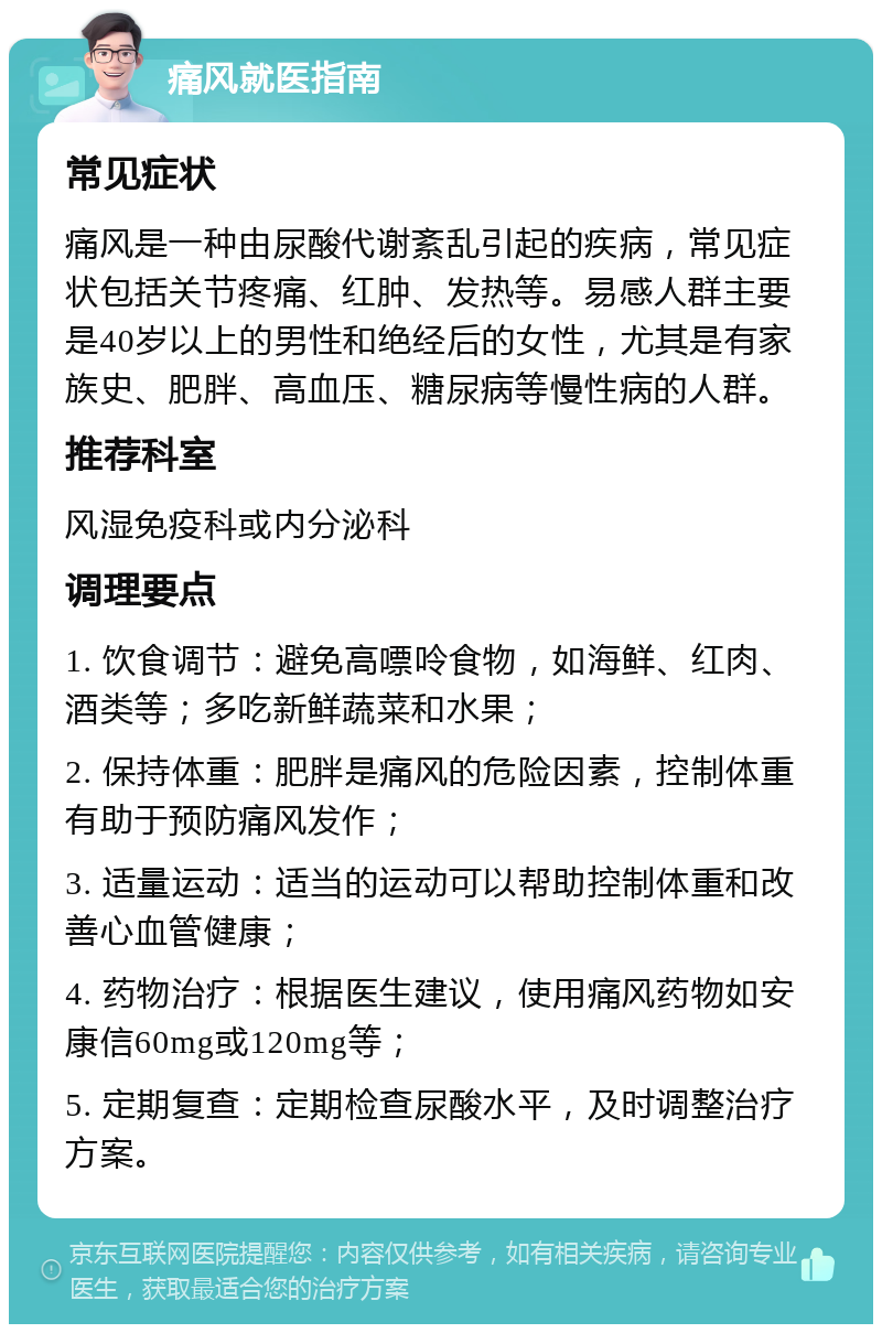 痛风就医指南 常见症状 痛风是一种由尿酸代谢紊乱引起的疾病，常见症状包括关节疼痛、红肿、发热等。易感人群主要是40岁以上的男性和绝经后的女性，尤其是有家族史、肥胖、高血压、糖尿病等慢性病的人群。 推荐科室 风湿免疫科或内分泌科 调理要点 1. 饮食调节：避免高嘌呤食物，如海鲜、红肉、酒类等；多吃新鲜蔬菜和水果； 2. 保持体重：肥胖是痛风的危险因素，控制体重有助于预防痛风发作； 3. 适量运动：适当的运动可以帮助控制体重和改善心血管健康； 4. 药物治疗：根据医生建议，使用痛风药物如安康信60mg或120mg等； 5. 定期复查：定期检查尿酸水平，及时调整治疗方案。