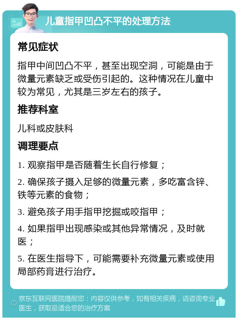 儿童指甲凹凸不平的处理方法 常见症状 指甲中间凹凸不平，甚至出现空洞，可能是由于微量元素缺乏或受伤引起的。这种情况在儿童中较为常见，尤其是三岁左右的孩子。 推荐科室 儿科或皮肤科 调理要点 1. 观察指甲是否随着生长自行修复； 2. 确保孩子摄入足够的微量元素，多吃富含锌、铁等元素的食物； 3. 避免孩子用手指甲挖掘或咬指甲； 4. 如果指甲出现感染或其他异常情况，及时就医； 5. 在医生指导下，可能需要补充微量元素或使用局部药膏进行治疗。