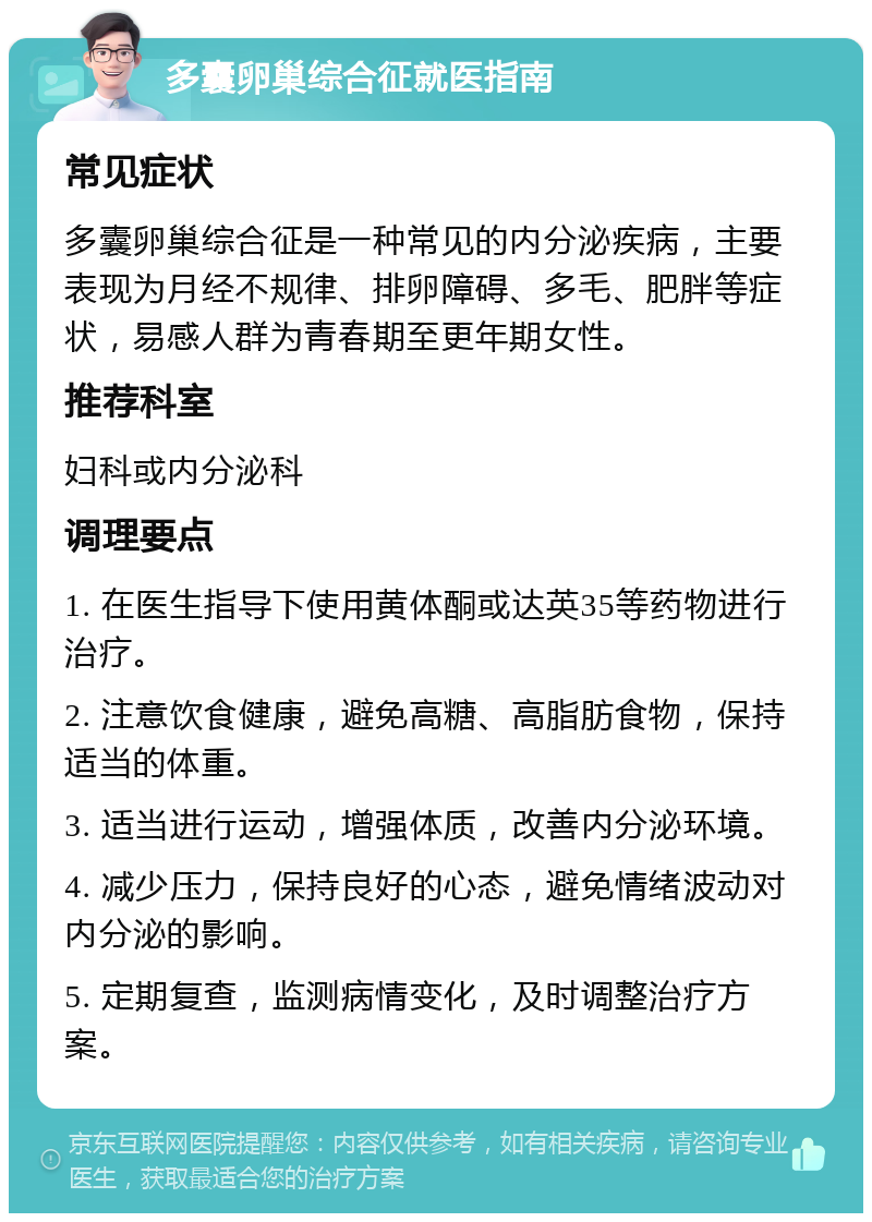 多囊卵巢综合征就医指南 常见症状 多囊卵巢综合征是一种常见的内分泌疾病，主要表现为月经不规律、排卵障碍、多毛、肥胖等症状，易感人群为青春期至更年期女性。 推荐科室 妇科或内分泌科 调理要点 1. 在医生指导下使用黄体酮或达英35等药物进行治疗。 2. 注意饮食健康，避免高糖、高脂肪食物，保持适当的体重。 3. 适当进行运动，增强体质，改善内分泌环境。 4. 减少压力，保持良好的心态，避免情绪波动对内分泌的影响。 5. 定期复查，监测病情变化，及时调整治疗方案。