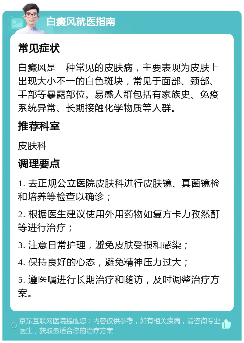 白癜风就医指南 常见症状 白癜风是一种常见的皮肤病，主要表现为皮肤上出现大小不一的白色斑块，常见于面部、颈部、手部等暴露部位。易感人群包括有家族史、免疫系统异常、长期接触化学物质等人群。 推荐科室 皮肤科 调理要点 1. 去正规公立医院皮肤科进行皮肤镜、真菌镜检和培养等检查以确诊； 2. 根据医生建议使用外用药物如复方卡力孜然酊等进行治疗； 3. 注意日常护理，避免皮肤受损和感染； 4. 保持良好的心态，避免精神压力过大； 5. 遵医嘱进行长期治疗和随访，及时调整治疗方案。