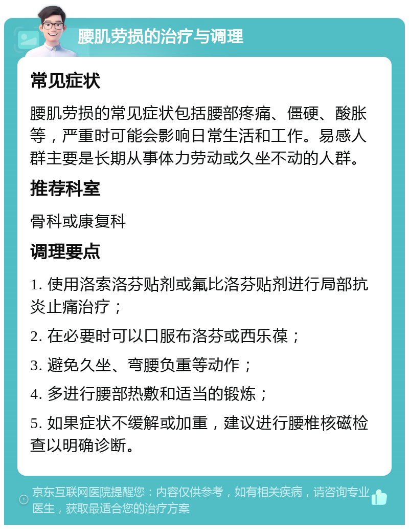 腰肌劳损的治疗与调理 常见症状 腰肌劳损的常见症状包括腰部疼痛、僵硬、酸胀等，严重时可能会影响日常生活和工作。易感人群主要是长期从事体力劳动或久坐不动的人群。 推荐科室 骨科或康复科 调理要点 1. 使用洛索洛芬贴剂或氟比洛芬贴剂进行局部抗炎止痛治疗； 2. 在必要时可以口服布洛芬或西乐葆； 3. 避免久坐、弯腰负重等动作； 4. 多进行腰部热敷和适当的锻炼； 5. 如果症状不缓解或加重，建议进行腰椎核磁检查以明确诊断。