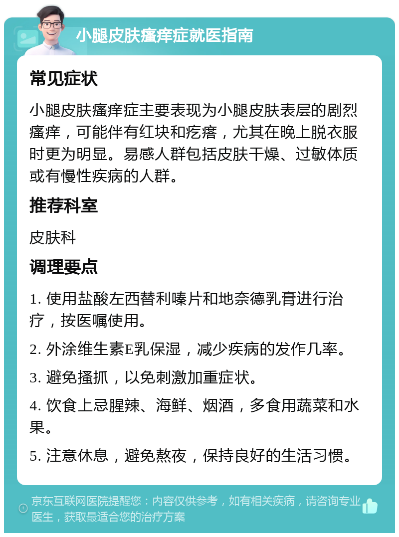 小腿皮肤瘙痒症就医指南 常见症状 小腿皮肤瘙痒症主要表现为小腿皮肤表层的剧烈瘙痒，可能伴有红块和疙瘩，尤其在晚上脱衣服时更为明显。易感人群包括皮肤干燥、过敏体质或有慢性疾病的人群。 推荐科室 皮肤科 调理要点 1. 使用盐酸左西替利嗪片和地奈德乳膏进行治疗，按医嘱使用。 2. 外涂维生素E乳保湿，减少疾病的发作几率。 3. 避免搔抓，以免刺激加重症状。 4. 饮食上忌腥辣、海鲜、烟酒，多食用蔬菜和水果。 5. 注意休息，避免熬夜，保持良好的生活习惯。