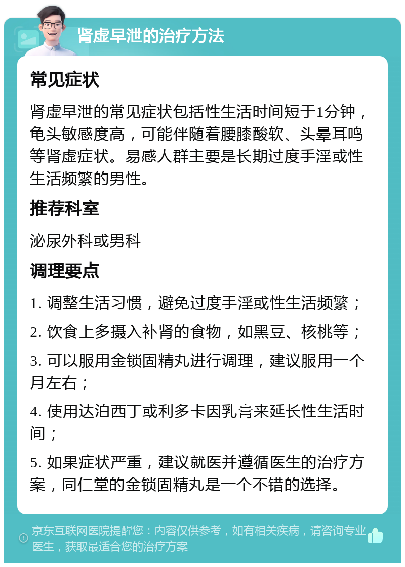 肾虚早泄的治疗方法 常见症状 肾虚早泄的常见症状包括性生活时间短于1分钟，龟头敏感度高，可能伴随着腰膝酸软、头晕耳鸣等肾虚症状。易感人群主要是长期过度手淫或性生活频繁的男性。 推荐科室 泌尿外科或男科 调理要点 1. 调整生活习惯，避免过度手淫或性生活频繁； 2. 饮食上多摄入补肾的食物，如黑豆、核桃等； 3. 可以服用金锁固精丸进行调理，建议服用一个月左右； 4. 使用达泊西丁或利多卡因乳膏来延长性生活时间； 5. 如果症状严重，建议就医并遵循医生的治疗方案，同仁堂的金锁固精丸是一个不错的选择。