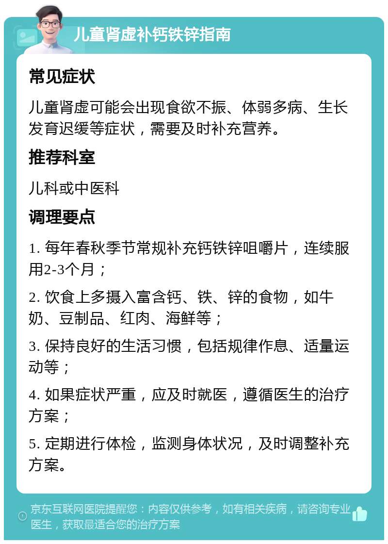 儿童肾虚补钙铁锌指南 常见症状 儿童肾虚可能会出现食欲不振、体弱多病、生长发育迟缓等症状，需要及时补充营养。 推荐科室 儿科或中医科 调理要点 1. 每年春秋季节常规补充钙铁锌咀嚼片，连续服用2-3个月； 2. 饮食上多摄入富含钙、铁、锌的食物，如牛奶、豆制品、红肉、海鲜等； 3. 保持良好的生活习惯，包括规律作息、适量运动等； 4. 如果症状严重，应及时就医，遵循医生的治疗方案； 5. 定期进行体检，监测身体状况，及时调整补充方案。