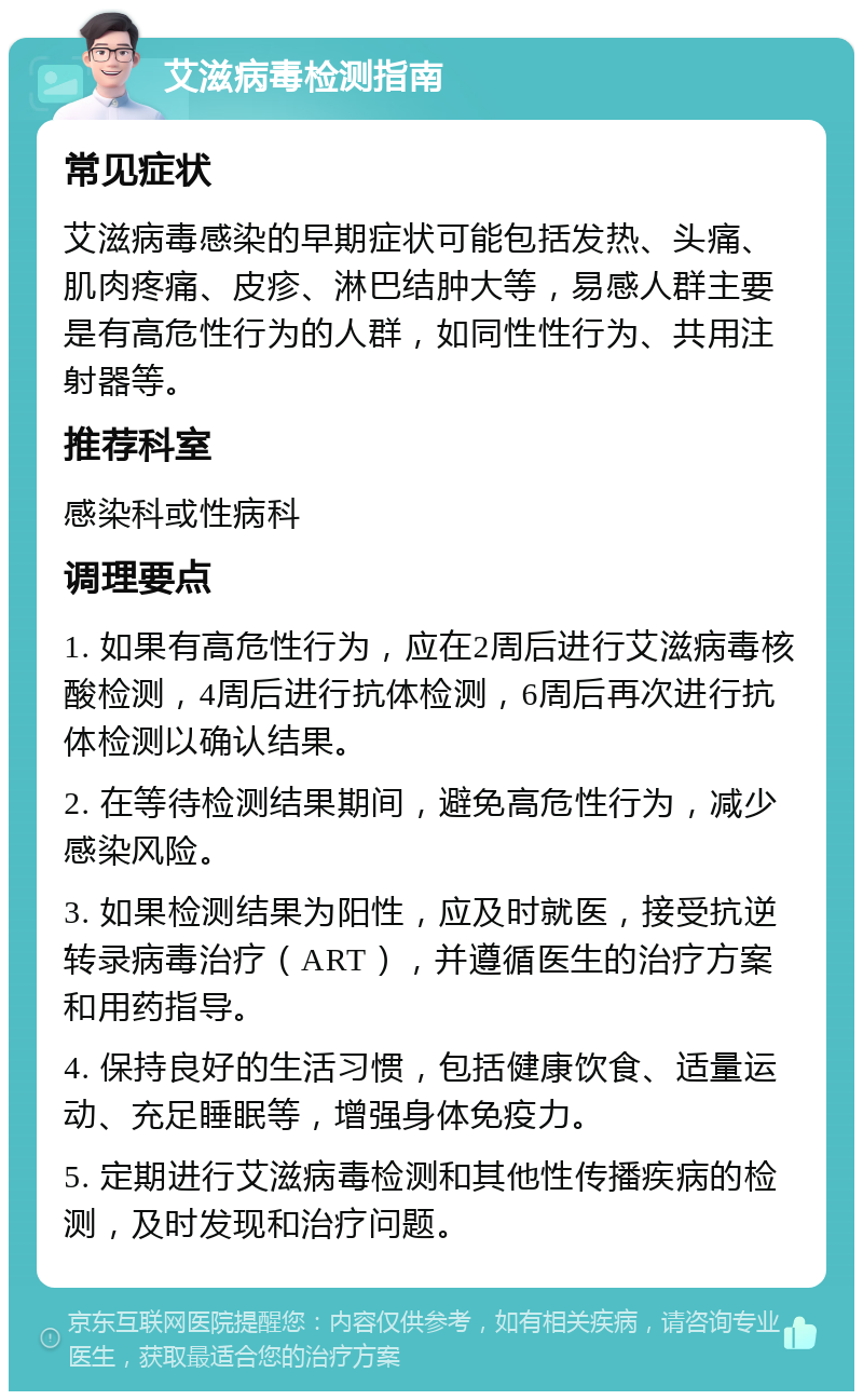 艾滋病毒检测指南 常见症状 艾滋病毒感染的早期症状可能包括发热、头痛、肌肉疼痛、皮疹、淋巴结肿大等，易感人群主要是有高危性行为的人群，如同性性行为、共用注射器等。 推荐科室 感染科或性病科 调理要点 1. 如果有高危性行为，应在2周后进行艾滋病毒核酸检测，4周后进行抗体检测，6周后再次进行抗体检测以确认结果。 2. 在等待检测结果期间，避免高危性行为，减少感染风险。 3. 如果检测结果为阳性，应及时就医，接受抗逆转录病毒治疗（ART），并遵循医生的治疗方案和用药指导。 4. 保持良好的生活习惯，包括健康饮食、适量运动、充足睡眠等，增强身体免疫力。 5. 定期进行艾滋病毒检测和其他性传播疾病的检测，及时发现和治疗问题。