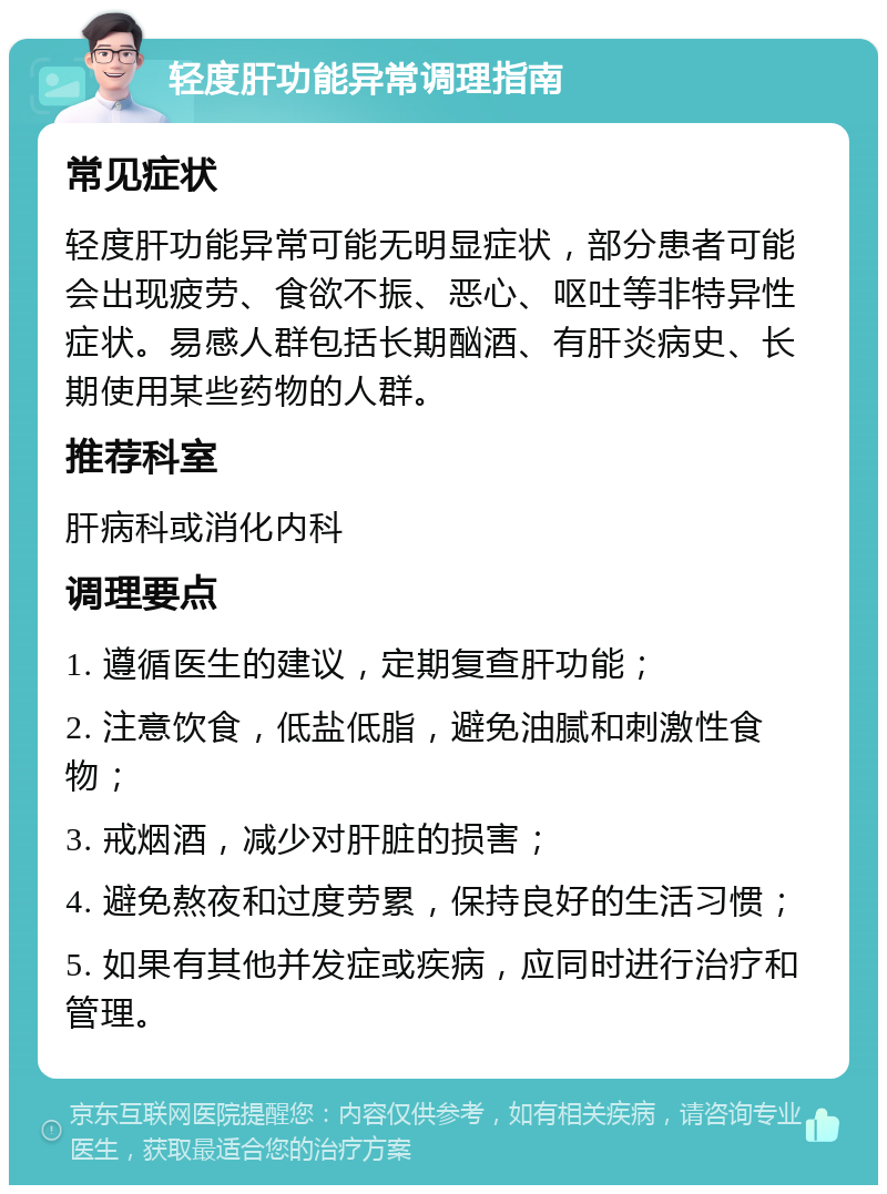 轻度肝功能异常调理指南 常见症状 轻度肝功能异常可能无明显症状，部分患者可能会出现疲劳、食欲不振、恶心、呕吐等非特异性症状。易感人群包括长期酗酒、有肝炎病史、长期使用某些药物的人群。 推荐科室 肝病科或消化内科 调理要点 1. 遵循医生的建议，定期复查肝功能； 2. 注意饮食，低盐低脂，避免油腻和刺激性食物； 3. 戒烟酒，减少对肝脏的损害； 4. 避免熬夜和过度劳累，保持良好的生活习惯； 5. 如果有其他并发症或疾病，应同时进行治疗和管理。