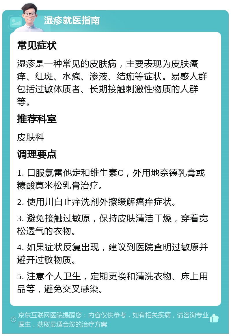 湿疹就医指南 常见症状 湿疹是一种常见的皮肤病，主要表现为皮肤瘙痒、红斑、水疱、渗液、结痂等症状。易感人群包括过敏体质者、长期接触刺激性物质的人群等。 推荐科室 皮肤科 调理要点 1. 口服氯雷他定和维生素C，外用地奈德乳膏或糠酸莫米松乳膏治疗。 2. 使用川白止痒洗剂外擦缓解瘙痒症状。 3. 避免接触过敏原，保持皮肤清洁干燥，穿着宽松透气的衣物。 4. 如果症状反复出现，建议到医院查明过敏原并避开过敏物质。 5. 注意个人卫生，定期更换和清洗衣物、床上用品等，避免交叉感染。