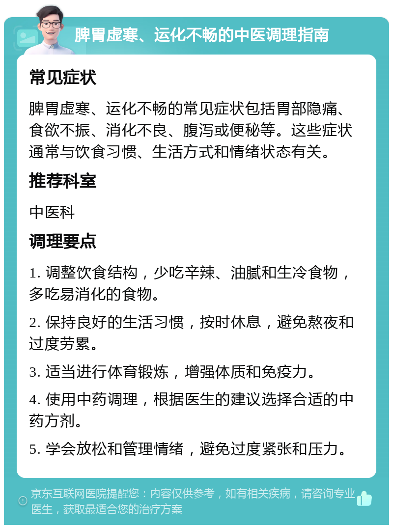 脾胃虚寒、运化不畅的中医调理指南 常见症状 脾胃虚寒、运化不畅的常见症状包括胃部隐痛、食欲不振、消化不良、腹泻或便秘等。这些症状通常与饮食习惯、生活方式和情绪状态有关。 推荐科室 中医科 调理要点 1. 调整饮食结构，少吃辛辣、油腻和生冷食物，多吃易消化的食物。 2. 保持良好的生活习惯，按时休息，避免熬夜和过度劳累。 3. 适当进行体育锻炼，增强体质和免疫力。 4. 使用中药调理，根据医生的建议选择合适的中药方剂。 5. 学会放松和管理情绪，避免过度紧张和压力。