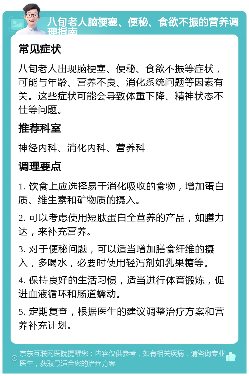 八旬老人脑梗塞、便秘、食欲不振的营养调理指南 常见症状 八旬老人出现脑梗塞、便秘、食欲不振等症状，可能与年龄、营养不良、消化系统问题等因素有关。这些症状可能会导致体重下降、精神状态不佳等问题。 推荐科室 神经内科、消化内科、营养科 调理要点 1. 饮食上应选择易于消化吸收的食物，增加蛋白质、维生素和矿物质的摄入。 2. 可以考虑使用短肽蛋白全营养的产品，如膳力达，来补充营养。 3. 对于便秘问题，可以适当增加膳食纤维的摄入，多喝水，必要时使用轻泻剂如乳果糖等。 4. 保持良好的生活习惯，适当进行体育锻炼，促进血液循环和肠道蠕动。 5. 定期复查，根据医生的建议调整治疗方案和营养补充计划。