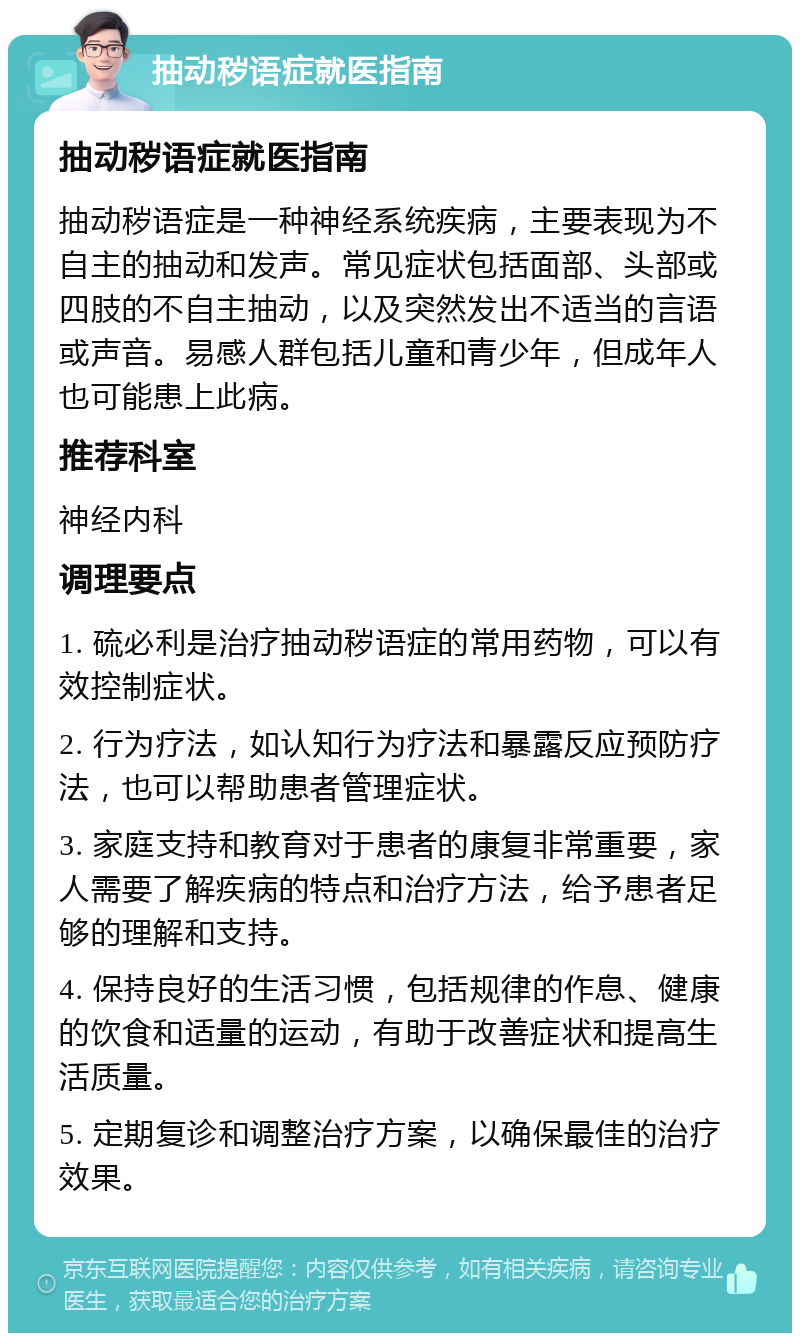 抽动秽语症就医指南 抽动秽语症就医指南 抽动秽语症是一种神经系统疾病，主要表现为不自主的抽动和发声。常见症状包括面部、头部或四肢的不自主抽动，以及突然发出不适当的言语或声音。易感人群包括儿童和青少年，但成年人也可能患上此病。 推荐科室 神经内科 调理要点 1. 硫必利是治疗抽动秽语症的常用药物，可以有效控制症状。 2. 行为疗法，如认知行为疗法和暴露反应预防疗法，也可以帮助患者管理症状。 3. 家庭支持和教育对于患者的康复非常重要，家人需要了解疾病的特点和治疗方法，给予患者足够的理解和支持。 4. 保持良好的生活习惯，包括规律的作息、健康的饮食和适量的运动，有助于改善症状和提高生活质量。 5. 定期复诊和调整治疗方案，以确保最佳的治疗效果。