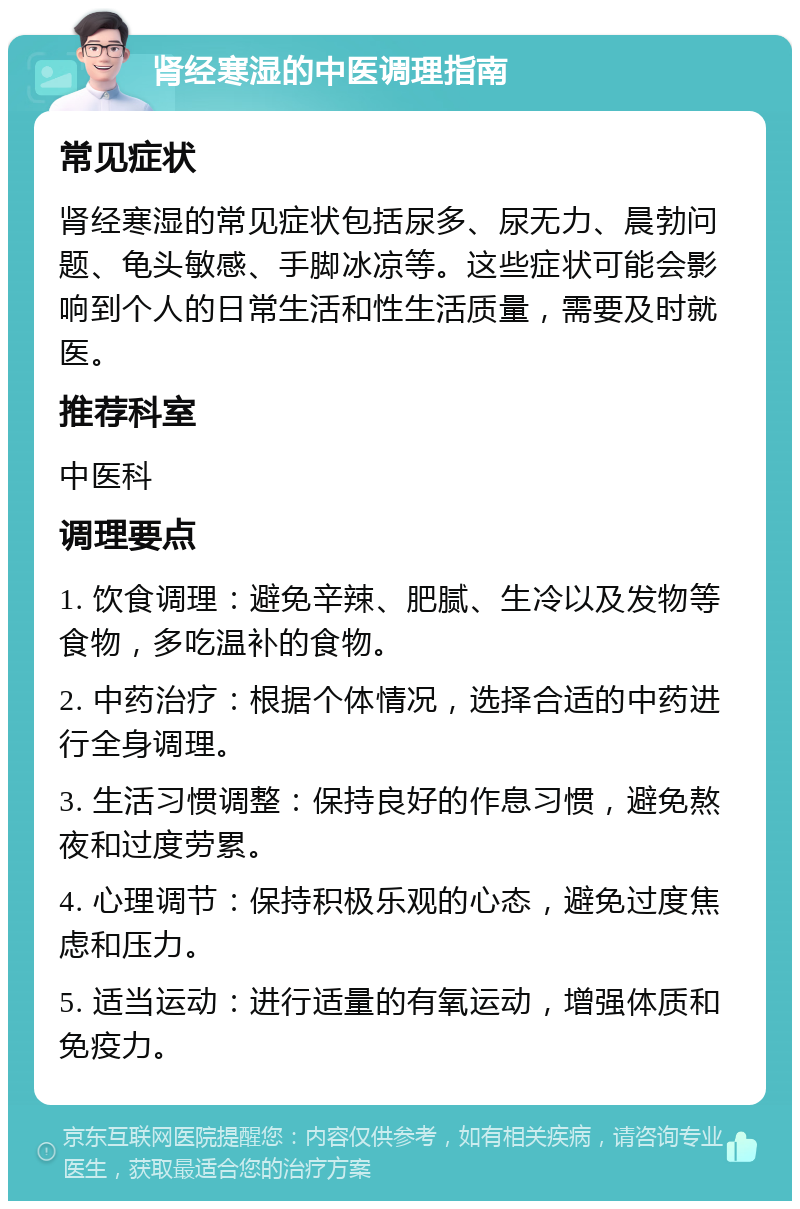 肾经寒湿的中医调理指南 常见症状 肾经寒湿的常见症状包括尿多、尿无力、晨勃问题、龟头敏感、手脚冰凉等。这些症状可能会影响到个人的日常生活和性生活质量，需要及时就医。 推荐科室 中医科 调理要点 1. 饮食调理：避免辛辣、肥腻、生冷以及发物等食物，多吃温补的食物。 2. 中药治疗：根据个体情况，选择合适的中药进行全身调理。 3. 生活习惯调整：保持良好的作息习惯，避免熬夜和过度劳累。 4. 心理调节：保持积极乐观的心态，避免过度焦虑和压力。 5. 适当运动：进行适量的有氧运动，增强体质和免疫力。