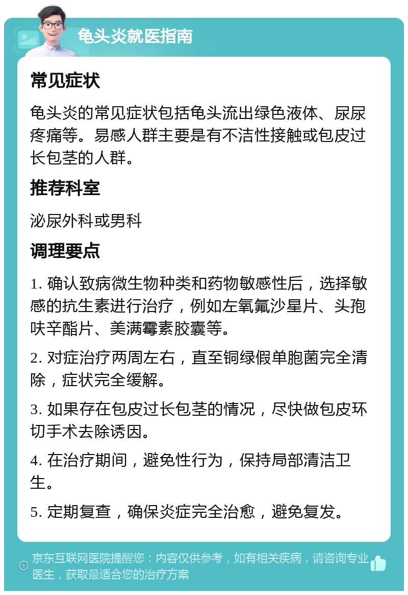 龟头炎就医指南 常见症状 龟头炎的常见症状包括龟头流出绿色液体、尿尿疼痛等。易感人群主要是有不洁性接触或包皮过长包茎的人群。 推荐科室 泌尿外科或男科 调理要点 1. 确认致病微生物种类和药物敏感性后，选择敏感的抗生素进行治疗，例如左氧氟沙星片、头孢呋辛酯片、美满霉素胶囊等。 2. 对症治疗两周左右，直至铜绿假单胞菌完全清除，症状完全缓解。 3. 如果存在包皮过长包茎的情况，尽快做包皮环切手术去除诱因。 4. 在治疗期间，避免性行为，保持局部清洁卫生。 5. 定期复查，确保炎症完全治愈，避免复发。