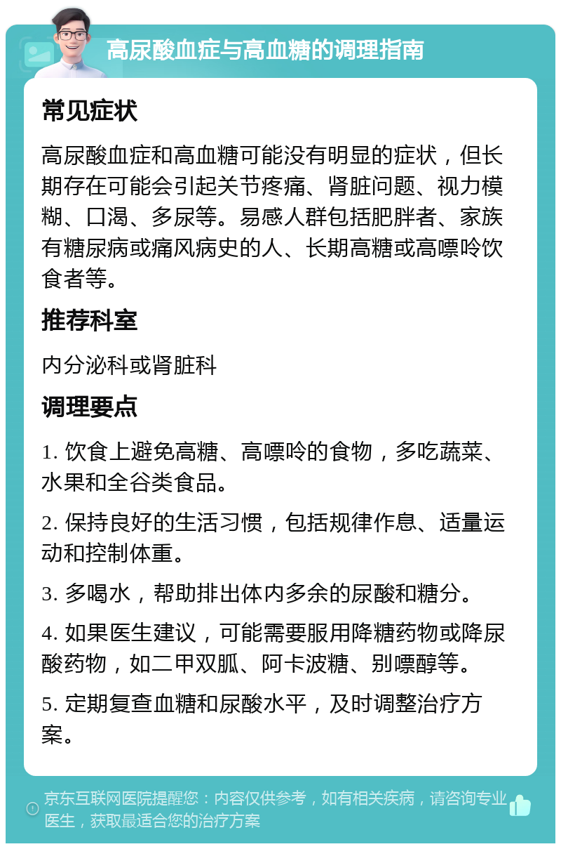 高尿酸血症与高血糖的调理指南 常见症状 高尿酸血症和高血糖可能没有明显的症状，但长期存在可能会引起关节疼痛、肾脏问题、视力模糊、口渴、多尿等。易感人群包括肥胖者、家族有糖尿病或痛风病史的人、长期高糖或高嘌呤饮食者等。 推荐科室 内分泌科或肾脏科 调理要点 1. 饮食上避免高糖、高嘌呤的食物，多吃蔬菜、水果和全谷类食品。 2. 保持良好的生活习惯，包括规律作息、适量运动和控制体重。 3. 多喝水，帮助排出体内多余的尿酸和糖分。 4. 如果医生建议，可能需要服用降糖药物或降尿酸药物，如二甲双胍、阿卡波糖、别嘌醇等。 5. 定期复查血糖和尿酸水平，及时调整治疗方案。