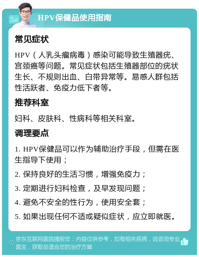 HPV保健品使用指南 常见症状 HPV（人乳头瘤病毒）感染可能导致生殖器疣、宫颈癌等问题。常见症状包括生殖器部位的疣状生长、不规则出血、白带异常等。易感人群包括性活跃者、免疫力低下者等。 推荐科室 妇科、皮肤科、性病科等相关科室。 调理要点 1. HPV保健品可以作为辅助治疗手段，但需在医生指导下使用； 2. 保持良好的生活习惯，增强免疫力； 3. 定期进行妇科检查，及早发现问题； 4. 避免不安全的性行为，使用安全套； 5. 如果出现任何不适或疑似症状，应立即就医。