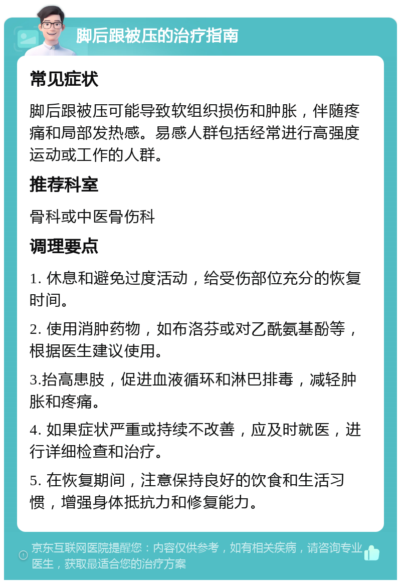 脚后跟被压的治疗指南 常见症状 脚后跟被压可能导致软组织损伤和肿胀，伴随疼痛和局部发热感。易感人群包括经常进行高强度运动或工作的人群。 推荐科室 骨科或中医骨伤科 调理要点 1. 休息和避免过度活动，给受伤部位充分的恢复时间。 2. 使用消肿药物，如布洛芬或对乙酰氨基酚等，根据医生建议使用。 3.抬高患肢，促进血液循环和淋巴排毒，减轻肿胀和疼痛。 4. 如果症状严重或持续不改善，应及时就医，进行详细检查和治疗。 5. 在恢复期间，注意保持良好的饮食和生活习惯，增强身体抵抗力和修复能力。