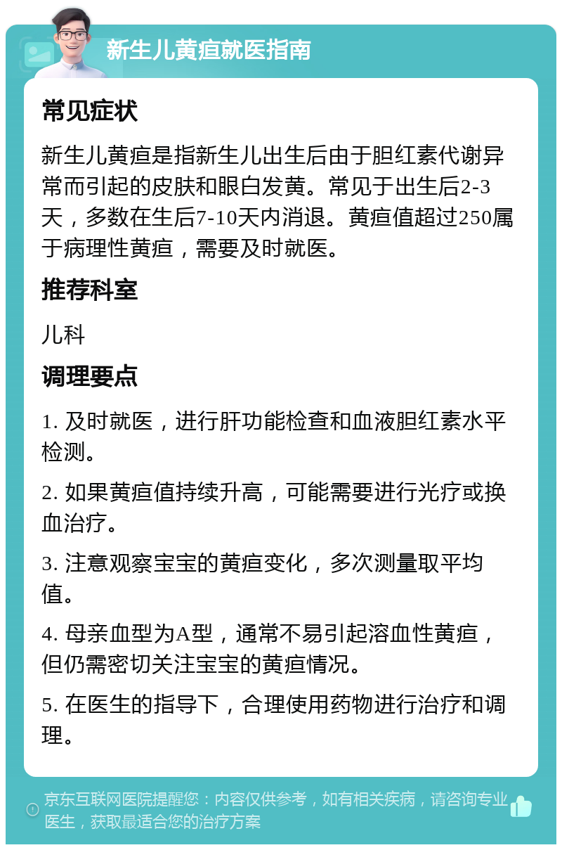 新生儿黄疸就医指南 常见症状 新生儿黄疸是指新生儿出生后由于胆红素代谢异常而引起的皮肤和眼白发黄。常见于出生后2-3天，多数在生后7-10天内消退。黄疸值超过250属于病理性黄疸，需要及时就医。 推荐科室 儿科 调理要点 1. 及时就医，进行肝功能检查和血液胆红素水平检测。 2. 如果黄疸值持续升高，可能需要进行光疗或换血治疗。 3. 注意观察宝宝的黄疸变化，多次测量取平均值。 4. 母亲血型为A型，通常不易引起溶血性黄疸，但仍需密切关注宝宝的黄疸情况。 5. 在医生的指导下，合理使用药物进行治疗和调理。