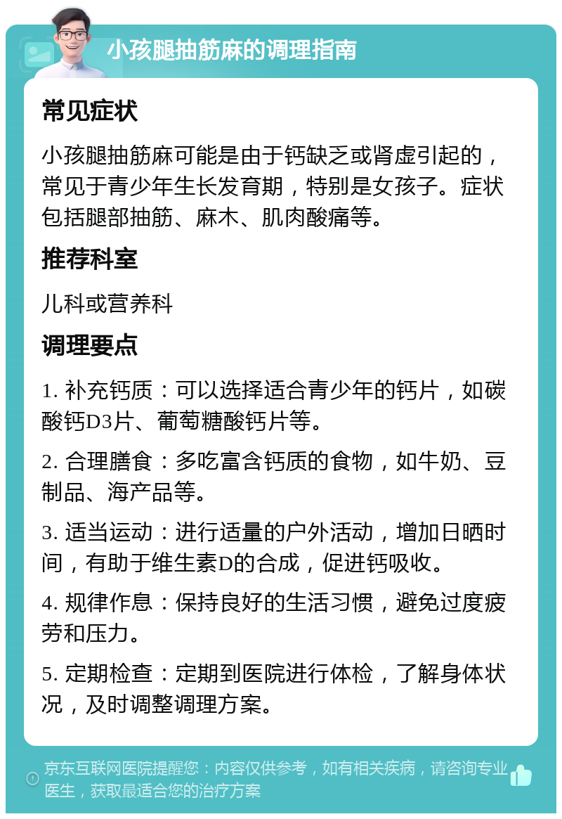 小孩腿抽筋麻的调理指南 常见症状 小孩腿抽筋麻可能是由于钙缺乏或肾虚引起的，常见于青少年生长发育期，特别是女孩子。症状包括腿部抽筋、麻木、肌肉酸痛等。 推荐科室 儿科或营养科 调理要点 1. 补充钙质：可以选择适合青少年的钙片，如碳酸钙D3片、葡萄糖酸钙片等。 2. 合理膳食：多吃富含钙质的食物，如牛奶、豆制品、海产品等。 3. 适当运动：进行适量的户外活动，增加日晒时间，有助于维生素D的合成，促进钙吸收。 4. 规律作息：保持良好的生活习惯，避免过度疲劳和压力。 5. 定期检查：定期到医院进行体检，了解身体状况，及时调整调理方案。