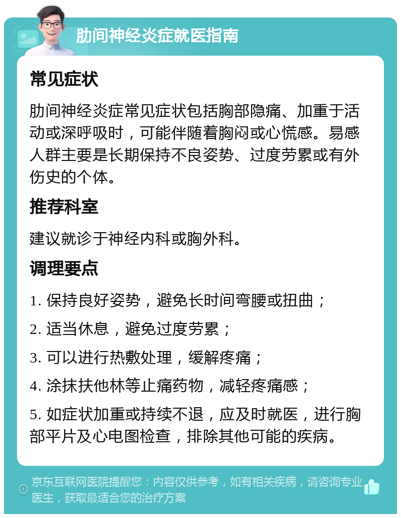 肋间神经炎症就医指南 常见症状 肋间神经炎症常见症状包括胸部隐痛、加重于活动或深呼吸时，可能伴随着胸闷或心慌感。易感人群主要是长期保持不良姿势、过度劳累或有外伤史的个体。 推荐科室 建议就诊于神经内科或胸外科。 调理要点 1. 保持良好姿势，避免长时间弯腰或扭曲； 2. 适当休息，避免过度劳累； 3. 可以进行热敷处理，缓解疼痛； 4. 涂抹扶他林等止痛药物，减轻疼痛感； 5. 如症状加重或持续不退，应及时就医，进行胸部平片及心电图检查，排除其他可能的疾病。