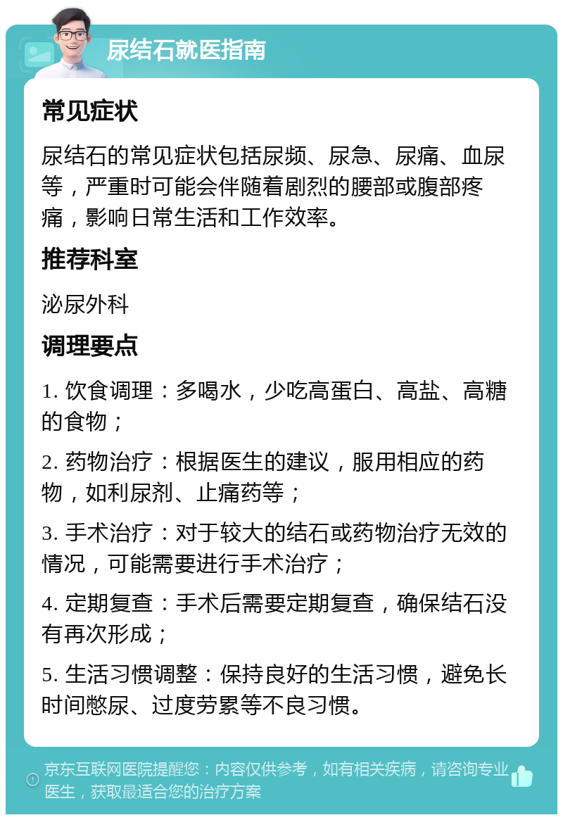 尿结石就医指南 常见症状 尿结石的常见症状包括尿频、尿急、尿痛、血尿等，严重时可能会伴随着剧烈的腰部或腹部疼痛，影响日常生活和工作效率。 推荐科室 泌尿外科 调理要点 1. 饮食调理：多喝水，少吃高蛋白、高盐、高糖的食物； 2. 药物治疗：根据医生的建议，服用相应的药物，如利尿剂、止痛药等； 3. 手术治疗：对于较大的结石或药物治疗无效的情况，可能需要进行手术治疗； 4. 定期复查：手术后需要定期复查，确保结石没有再次形成； 5. 生活习惯调整：保持良好的生活习惯，避免长时间憋尿、过度劳累等不良习惯。