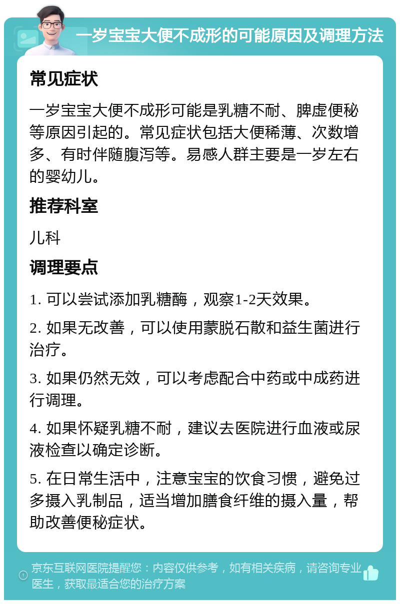 一岁宝宝大便不成形的可能原因及调理方法 常见症状 一岁宝宝大便不成形可能是乳糖不耐、脾虚便秘等原因引起的。常见症状包括大便稀薄、次数增多、有时伴随腹泻等。易感人群主要是一岁左右的婴幼儿。 推荐科室 儿科 调理要点 1. 可以尝试添加乳糖酶，观察1-2天效果。 2. 如果无改善，可以使用蒙脱石散和益生菌进行治疗。 3. 如果仍然无效，可以考虑配合中药或中成药进行调理。 4. 如果怀疑乳糖不耐，建议去医院进行血液或尿液检查以确定诊断。 5. 在日常生活中，注意宝宝的饮食习惯，避免过多摄入乳制品，适当增加膳食纤维的摄入量，帮助改善便秘症状。