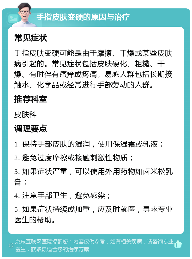 手指皮肤变硬的原因与治疗 常见症状 手指皮肤变硬可能是由于摩擦、干燥或某些皮肤病引起的。常见症状包括皮肤硬化、粗糙、干燥、有时伴有瘙痒或疼痛。易感人群包括长期接触水、化学品或经常进行手部劳动的人群。 推荐科室 皮肤科 调理要点 1. 保持手部皮肤的湿润，使用保湿霜或乳液； 2. 避免过度摩擦或接触刺激性物质； 3. 如果症状严重，可以使用外用药物如卤米松乳膏； 4. 注意手部卫生，避免感染； 5. 如果症状持续或加重，应及时就医，寻求专业医生的帮助。