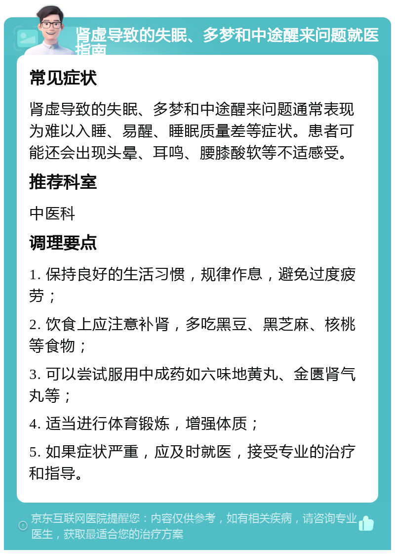 肾虚导致的失眠、多梦和中途醒来问题就医指南 常见症状 肾虚导致的失眠、多梦和中途醒来问题通常表现为难以入睡、易醒、睡眠质量差等症状。患者可能还会出现头晕、耳鸣、腰膝酸软等不适感受。 推荐科室 中医科 调理要点 1. 保持良好的生活习惯，规律作息，避免过度疲劳； 2. 饮食上应注意补肾，多吃黑豆、黑芝麻、核桃等食物； 3. 可以尝试服用中成药如六味地黄丸、金匮肾气丸等； 4. 适当进行体育锻炼，增强体质； 5. 如果症状严重，应及时就医，接受专业的治疗和指导。