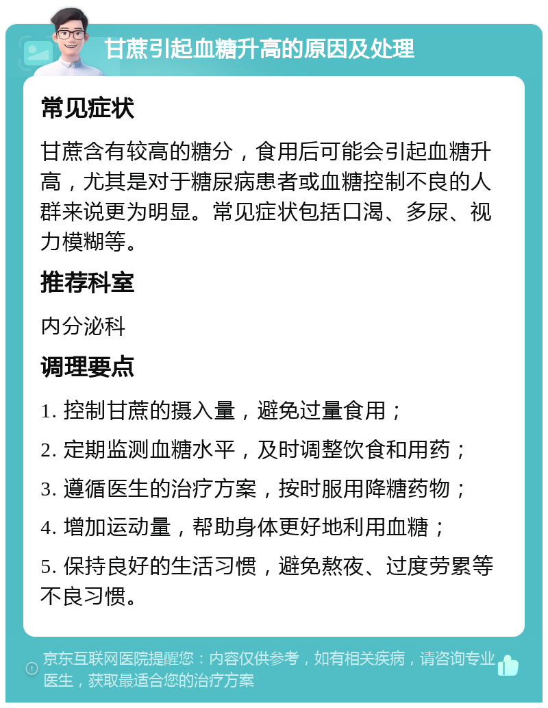 甘蔗引起血糖升高的原因及处理 常见症状 甘蔗含有较高的糖分，食用后可能会引起血糖升高，尤其是对于糖尿病患者或血糖控制不良的人群来说更为明显。常见症状包括口渴、多尿、视力模糊等。 推荐科室 内分泌科 调理要点 1. 控制甘蔗的摄入量，避免过量食用； 2. 定期监测血糖水平，及时调整饮食和用药； 3. 遵循医生的治疗方案，按时服用降糖药物； 4. 增加运动量，帮助身体更好地利用血糖； 5. 保持良好的生活习惯，避免熬夜、过度劳累等不良习惯。