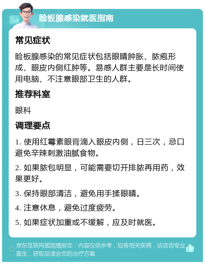 睑板腺感染就医指南 常见症状 睑板腺感染的常见症状包括眼睛肿胀、脓疱形成、眼皮内侧红肿等。易感人群主要是长时间使用电脑、不注意眼部卫生的人群。 推荐科室 眼科 调理要点 1. 使用红霉素眼膏滴入眼皮内侧，日三次，忌口避免辛辣刺激油腻食物。 2. 如果脓包明显，可能需要切开排脓再用药，效果更好。 3. 保持眼部清洁，避免用手揉眼睛。 4. 注意休息，避免过度疲劳。 5. 如果症状加重或不缓解，应及时就医。