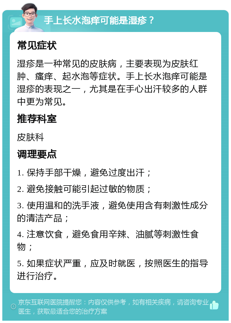 手上长水泡痒可能是湿疹？ 常见症状 湿疹是一种常见的皮肤病，主要表现为皮肤红肿、瘙痒、起水泡等症状。手上长水泡痒可能是湿疹的表现之一，尤其是在手心出汗较多的人群中更为常见。 推荐科室 皮肤科 调理要点 1. 保持手部干燥，避免过度出汗； 2. 避免接触可能引起过敏的物质； 3. 使用温和的洗手液，避免使用含有刺激性成分的清洁产品； 4. 注意饮食，避免食用辛辣、油腻等刺激性食物； 5. 如果症状严重，应及时就医，按照医生的指导进行治疗。