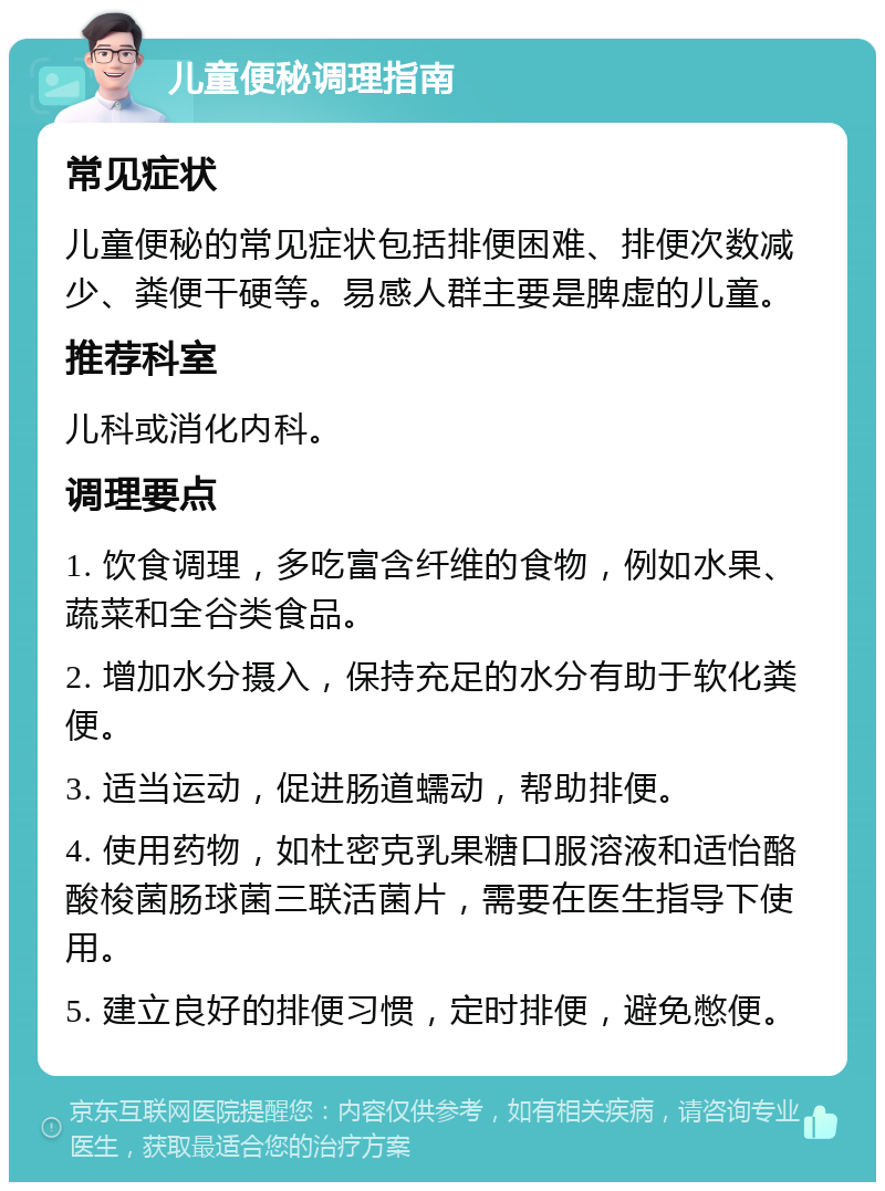 儿童便秘调理指南 常见症状 儿童便秘的常见症状包括排便困难、排便次数减少、粪便干硬等。易感人群主要是脾虚的儿童。 推荐科室 儿科或消化内科。 调理要点 1. 饮食调理，多吃富含纤维的食物，例如水果、蔬菜和全谷类食品。 2. 增加水分摄入，保持充足的水分有助于软化粪便。 3. 适当运动，促进肠道蠕动，帮助排便。 4. 使用药物，如杜密克乳果糖口服溶液和适怡酪酸梭菌肠球菌三联活菌片，需要在医生指导下使用。 5. 建立良好的排便习惯，定时排便，避免憋便。