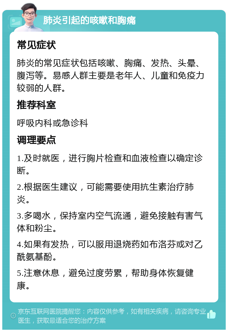 肺炎引起的咳嗽和胸痛 常见症状 肺炎的常见症状包括咳嗽、胸痛、发热、头晕、腹泻等。易感人群主要是老年人、儿童和免疫力较弱的人群。 推荐科室 呼吸内科或急诊科 调理要点 1.及时就医，进行胸片检查和血液检查以确定诊断。 2.根据医生建议，可能需要使用抗生素治疗肺炎。 3.多喝水，保持室内空气流通，避免接触有害气体和粉尘。 4.如果有发热，可以服用退烧药如布洛芬或对乙酰氨基酚。 5.注意休息，避免过度劳累，帮助身体恢复健康。