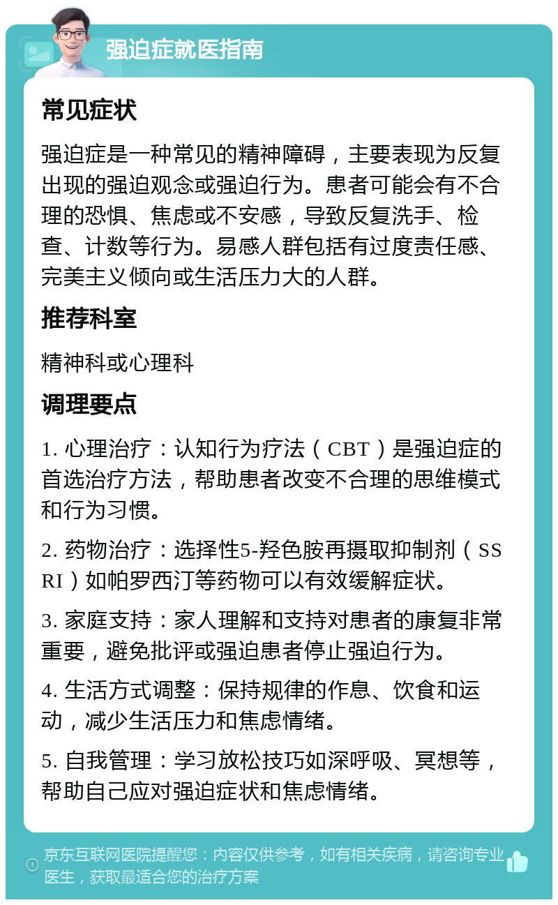 强迫症就医指南 常见症状 强迫症是一种常见的精神障碍，主要表现为反复出现的强迫观念或强迫行为。患者可能会有不合理的恐惧、焦虑或不安感，导致反复洗手、检查、计数等行为。易感人群包括有过度责任感、完美主义倾向或生活压力大的人群。 推荐科室 精神科或心理科 调理要点 1. 心理治疗：认知行为疗法（CBT）是强迫症的首选治疗方法，帮助患者改变不合理的思维模式和行为习惯。 2. 药物治疗：选择性5-羟色胺再摄取抑制剂（SSRI）如帕罗西汀等药物可以有效缓解症状。 3. 家庭支持：家人理解和支持对患者的康复非常重要，避免批评或强迫患者停止强迫行为。 4. 生活方式调整：保持规律的作息、饮食和运动，减少生活压力和焦虑情绪。 5. 自我管理：学习放松技巧如深呼吸、冥想等，帮助自己应对强迫症状和焦虑情绪。