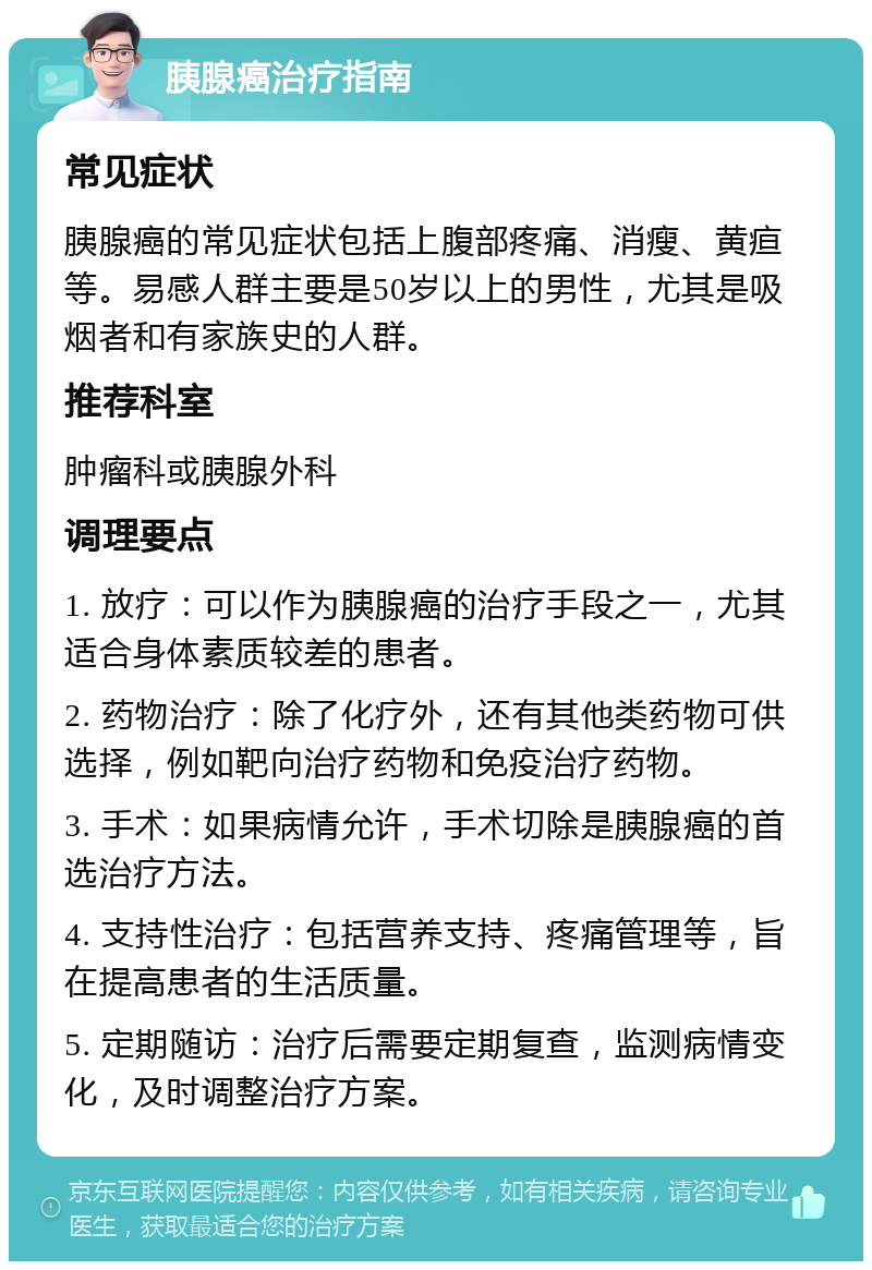 胰腺癌治疗指南 常见症状 胰腺癌的常见症状包括上腹部疼痛、消瘦、黄疸等。易感人群主要是50岁以上的男性，尤其是吸烟者和有家族史的人群。 推荐科室 肿瘤科或胰腺外科 调理要点 1. 放疗：可以作为胰腺癌的治疗手段之一，尤其适合身体素质较差的患者。 2. 药物治疗：除了化疗外，还有其他类药物可供选择，例如靶向治疗药物和免疫治疗药物。 3. 手术：如果病情允许，手术切除是胰腺癌的首选治疗方法。 4. 支持性治疗：包括营养支持、疼痛管理等，旨在提高患者的生活质量。 5. 定期随访：治疗后需要定期复查，监测病情变化，及时调整治疗方案。