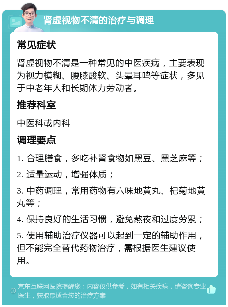 肾虚视物不清的治疗与调理 常见症状 肾虚视物不清是一种常见的中医疾病，主要表现为视力模糊、腰膝酸软、头晕耳鸣等症状，多见于中老年人和长期体力劳动者。 推荐科室 中医科或内科 调理要点 1. 合理膳食，多吃补肾食物如黑豆、黑芝麻等； 2. 适量运动，增强体质； 3. 中药调理，常用药物有六味地黄丸、杞菊地黄丸等； 4. 保持良好的生活习惯，避免熬夜和过度劳累； 5. 使用辅助治疗仪器可以起到一定的辅助作用，但不能完全替代药物治疗，需根据医生建议使用。