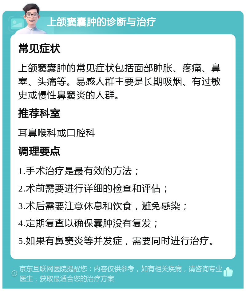 上颌窦囊肿的诊断与治疗 常见症状 上颌窦囊肿的常见症状包括面部肿胀、疼痛、鼻塞、头痛等。易感人群主要是长期吸烟、有过敏史或慢性鼻窦炎的人群。 推荐科室 耳鼻喉科或口腔科 调理要点 1.手术治疗是最有效的方法； 2.术前需要进行详细的检查和评估； 3.术后需要注意休息和饮食，避免感染； 4.定期复查以确保囊肿没有复发； 5.如果有鼻窦炎等并发症，需要同时进行治疗。