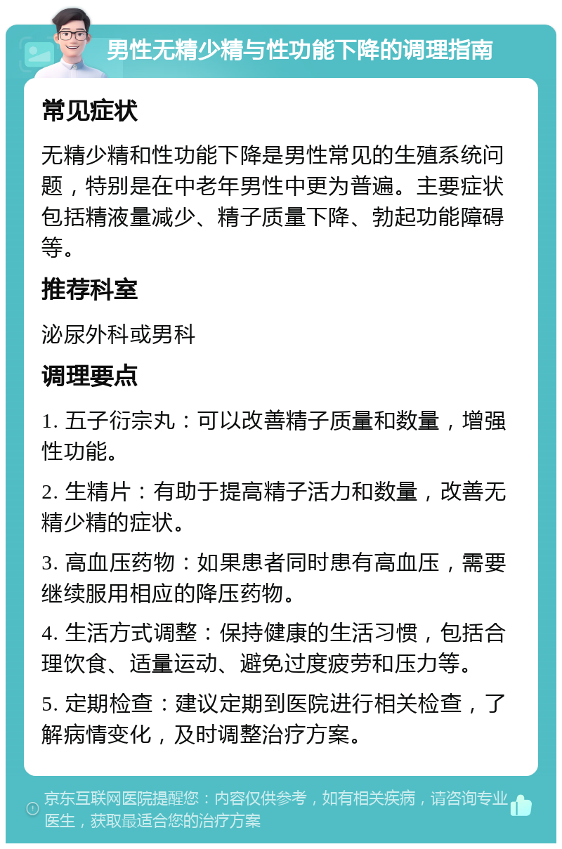 男性无精少精与性功能下降的调理指南 常见症状 无精少精和性功能下降是男性常见的生殖系统问题，特别是在中老年男性中更为普遍。主要症状包括精液量减少、精子质量下降、勃起功能障碍等。 推荐科室 泌尿外科或男科 调理要点 1. 五子衍宗丸：可以改善精子质量和数量，增强性功能。 2. 生精片：有助于提高精子活力和数量，改善无精少精的症状。 3. 高血压药物：如果患者同时患有高血压，需要继续服用相应的降压药物。 4. 生活方式调整：保持健康的生活习惯，包括合理饮食、适量运动、避免过度疲劳和压力等。 5. 定期检查：建议定期到医院进行相关检查，了解病情变化，及时调整治疗方案。