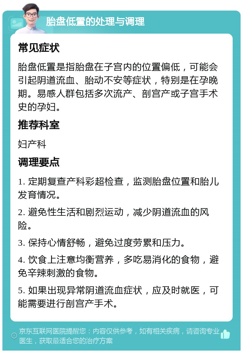 胎盘低置的处理与调理 常见症状 胎盘低置是指胎盘在子宫内的位置偏低，可能会引起阴道流血、胎动不安等症状，特别是在孕晚期。易感人群包括多次流产、剖宫产或子宫手术史的孕妇。 推荐科室 妇产科 调理要点 1. 定期复查产科彩超检查，监测胎盘位置和胎儿发育情况。 2. 避免性生活和剧烈运动，减少阴道流血的风险。 3. 保持心情舒畅，避免过度劳累和压力。 4. 饮食上注意均衡营养，多吃易消化的食物，避免辛辣刺激的食物。 5. 如果出现异常阴道流血症状，应及时就医，可能需要进行剖宫产手术。