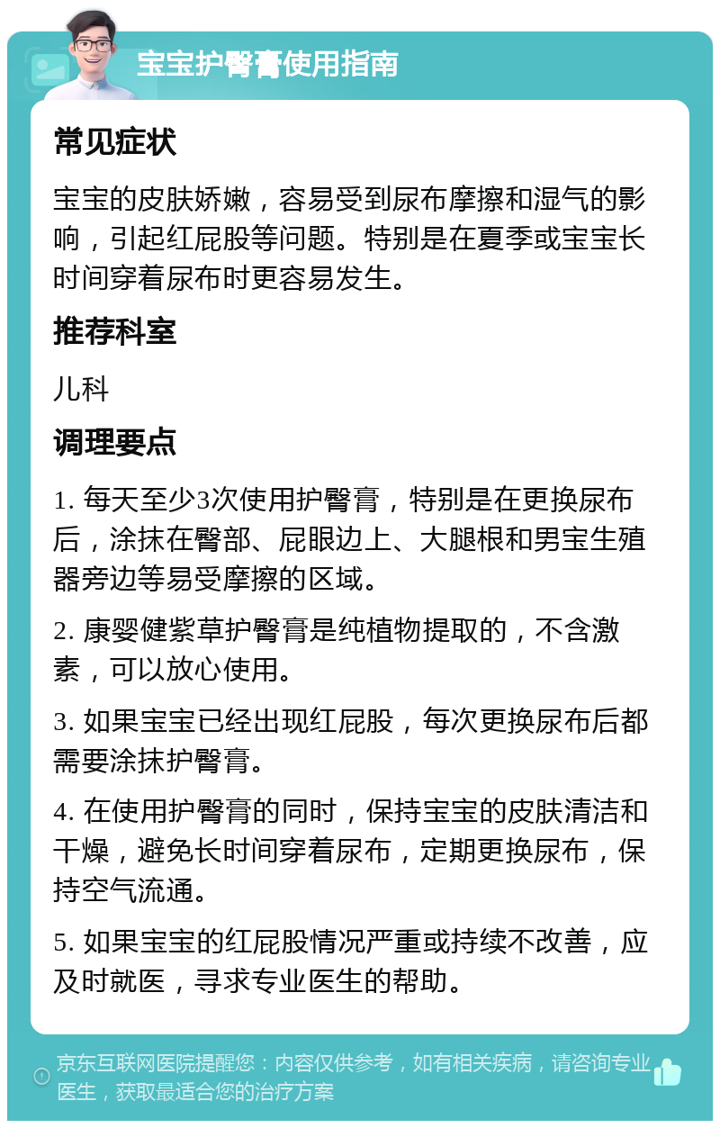 宝宝护臀膏使用指南 常见症状 宝宝的皮肤娇嫩，容易受到尿布摩擦和湿气的影响，引起红屁股等问题。特别是在夏季或宝宝长时间穿着尿布时更容易发生。 推荐科室 儿科 调理要点 1. 每天至少3次使用护臀膏，特别是在更换尿布后，涂抹在臀部、屁眼边上、大腿根和男宝生殖器旁边等易受摩擦的区域。 2. 康婴健紫草护臀膏是纯植物提取的，不含激素，可以放心使用。 3. 如果宝宝已经出现红屁股，每次更换尿布后都需要涂抹护臀膏。 4. 在使用护臀膏的同时，保持宝宝的皮肤清洁和干燥，避免长时间穿着尿布，定期更换尿布，保持空气流通。 5. 如果宝宝的红屁股情况严重或持续不改善，应及时就医，寻求专业医生的帮助。