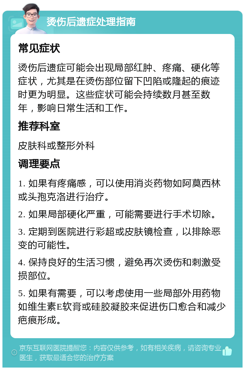 烫伤后遗症处理指南 常见症状 烫伤后遗症可能会出现局部红肿、疼痛、硬化等症状，尤其是在烫伤部位留下凹陷或隆起的痕迹时更为明显。这些症状可能会持续数月甚至数年，影响日常生活和工作。 推荐科室 皮肤科或整形外科 调理要点 1. 如果有疼痛感，可以使用消炎药物如阿莫西林或头孢克洛进行治疗。 2. 如果局部硬化严重，可能需要进行手术切除。 3. 定期到医院进行彩超或皮肤镜检查，以排除恶变的可能性。 4. 保持良好的生活习惯，避免再次烫伤和刺激受损部位。 5. 如果有需要，可以考虑使用一些局部外用药物如维生素E软膏或硅胶凝胶来促进伤口愈合和减少疤痕形成。