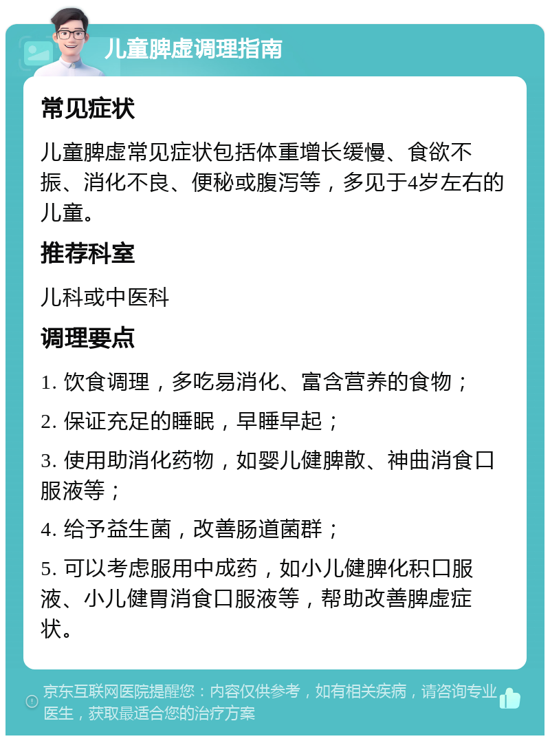 儿童脾虚调理指南 常见症状 儿童脾虚常见症状包括体重增长缓慢、食欲不振、消化不良、便秘或腹泻等，多见于4岁左右的儿童。 推荐科室 儿科或中医科 调理要点 1. 饮食调理，多吃易消化、富含营养的食物； 2. 保证充足的睡眠，早睡早起； 3. 使用助消化药物，如婴儿健脾散、神曲消食口服液等； 4. 给予益生菌，改善肠道菌群； 5. 可以考虑服用中成药，如小儿健脾化积口服液、小儿健胃消食口服液等，帮助改善脾虚症状。