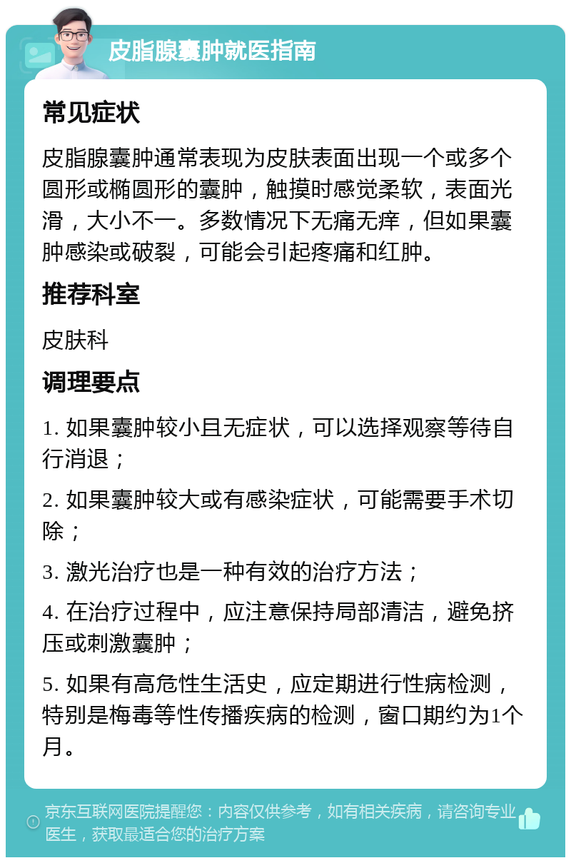 皮脂腺囊肿就医指南 常见症状 皮脂腺囊肿通常表现为皮肤表面出现一个或多个圆形或椭圆形的囊肿，触摸时感觉柔软，表面光滑，大小不一。多数情况下无痛无痒，但如果囊肿感染或破裂，可能会引起疼痛和红肿。 推荐科室 皮肤科 调理要点 1. 如果囊肿较小且无症状，可以选择观察等待自行消退； 2. 如果囊肿较大或有感染症状，可能需要手术切除； 3. 激光治疗也是一种有效的治疗方法； 4. 在治疗过程中，应注意保持局部清洁，避免挤压或刺激囊肿； 5. 如果有高危性生活史，应定期进行性病检测，特别是梅毒等性传播疾病的检测，窗口期约为1个月。