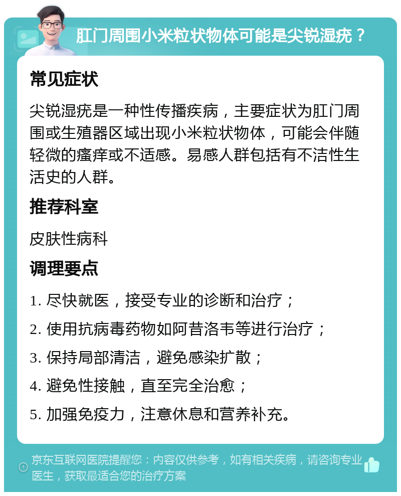 肛门周围小米粒状物体可能是尖锐湿疣？ 常见症状 尖锐湿疣是一种性传播疾病，主要症状为肛门周围或生殖器区域出现小米粒状物体，可能会伴随轻微的瘙痒或不适感。易感人群包括有不洁性生活史的人群。 推荐科室 皮肤性病科 调理要点 1. 尽快就医，接受专业的诊断和治疗； 2. 使用抗病毒药物如阿昔洛韦等进行治疗； 3. 保持局部清洁，避免感染扩散； 4. 避免性接触，直至完全治愈； 5. 加强免疫力，注意休息和营养补充。