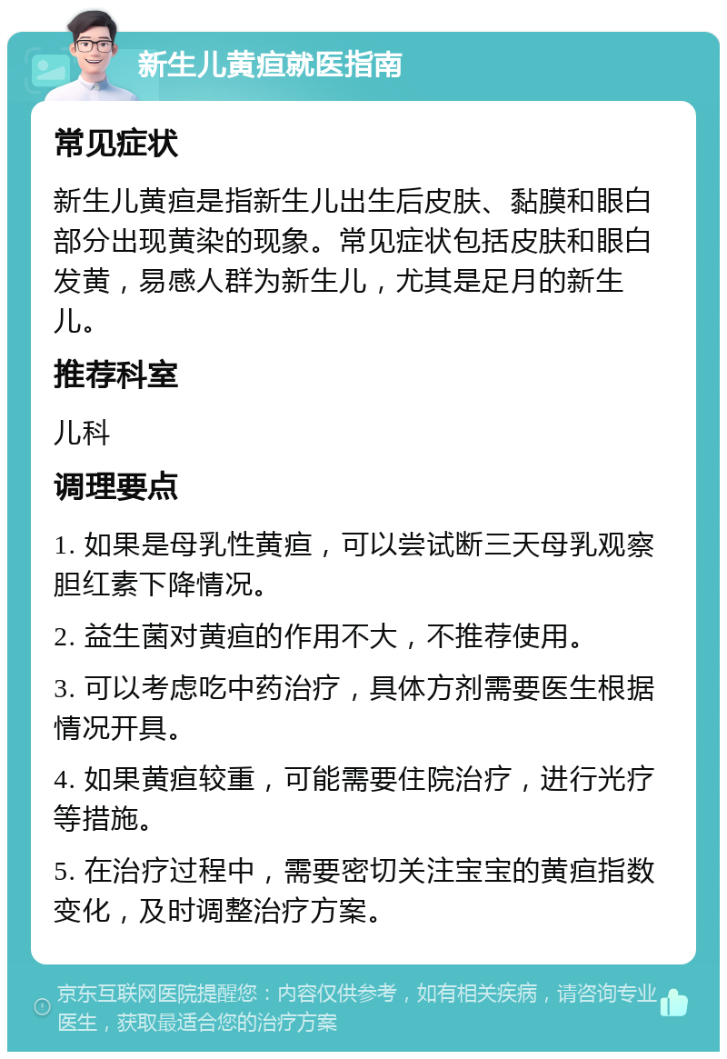 新生儿黄疸就医指南 常见症状 新生儿黄疸是指新生儿出生后皮肤、黏膜和眼白部分出现黄染的现象。常见症状包括皮肤和眼白发黄，易感人群为新生儿，尤其是足月的新生儿。 推荐科室 儿科 调理要点 1. 如果是母乳性黄疸，可以尝试断三天母乳观察胆红素下降情况。 2. 益生菌对黄疸的作用不大，不推荐使用。 3. 可以考虑吃中药治疗，具体方剂需要医生根据情况开具。 4. 如果黄疸较重，可能需要住院治疗，进行光疗等措施。 5. 在治疗过程中，需要密切关注宝宝的黄疸指数变化，及时调整治疗方案。