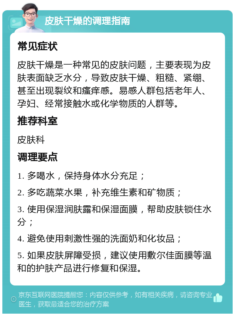 皮肤干燥的调理指南 常见症状 皮肤干燥是一种常见的皮肤问题，主要表现为皮肤表面缺乏水分，导致皮肤干燥、粗糙、紧绷、甚至出现裂纹和瘙痒感。易感人群包括老年人、孕妇、经常接触水或化学物质的人群等。 推荐科室 皮肤科 调理要点 1. 多喝水，保持身体水分充足； 2. 多吃蔬菜水果，补充维生素和矿物质； 3. 使用保湿润肤露和保湿面膜，帮助皮肤锁住水分； 4. 避免使用刺激性强的洗面奶和化妆品； 5. 如果皮肤屏障受损，建议使用敷尔佳面膜等温和的护肤产品进行修复和保湿。