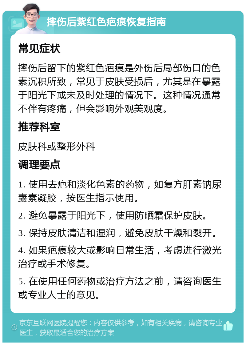 摔伤后紫红色疤痕恢复指南 常见症状 摔伤后留下的紫红色疤痕是外伤后局部伤口的色素沉积所致，常见于皮肤受损后，尤其是在暴露于阳光下或未及时处理的情况下。这种情况通常不伴有疼痛，但会影响外观美观度。 推荐科室 皮肤科或整形外科 调理要点 1. 使用去疤和淡化色素的药物，如复方肝素钠尿囊素凝胶，按医生指示使用。 2. 避免暴露于阳光下，使用防晒霜保护皮肤。 3. 保持皮肤清洁和湿润，避免皮肤干燥和裂开。 4. 如果疤痕较大或影响日常生活，考虑进行激光治疗或手术修复。 5. 在使用任何药物或治疗方法之前，请咨询医生或专业人士的意见。