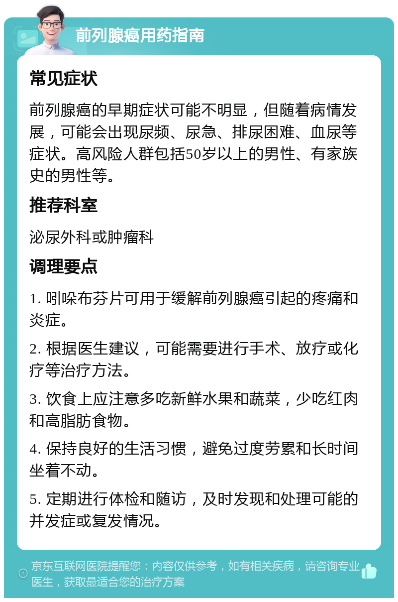 前列腺癌用药指南 常见症状 前列腺癌的早期症状可能不明显，但随着病情发展，可能会出现尿频、尿急、排尿困难、血尿等症状。高风险人群包括50岁以上的男性、有家族史的男性等。 推荐科室 泌尿外科或肿瘤科 调理要点 1. 吲哚布芬片可用于缓解前列腺癌引起的疼痛和炎症。 2. 根据医生建议，可能需要进行手术、放疗或化疗等治疗方法。 3. 饮食上应注意多吃新鲜水果和蔬菜，少吃红肉和高脂肪食物。 4. 保持良好的生活习惯，避免过度劳累和长时间坐着不动。 5. 定期进行体检和随访，及时发现和处理可能的并发症或复发情况。