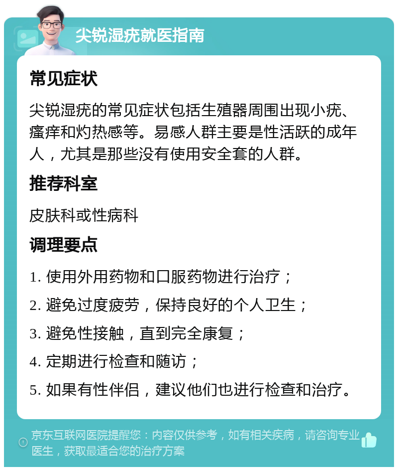 尖锐湿疣就医指南 常见症状 尖锐湿疣的常见症状包括生殖器周围出现小疣、瘙痒和灼热感等。易感人群主要是性活跃的成年人，尤其是那些没有使用安全套的人群。 推荐科室 皮肤科或性病科 调理要点 1. 使用外用药物和口服药物进行治疗； 2. 避免过度疲劳，保持良好的个人卫生； 3. 避免性接触，直到完全康复； 4. 定期进行检查和随访； 5. 如果有性伴侣，建议他们也进行检查和治疗。